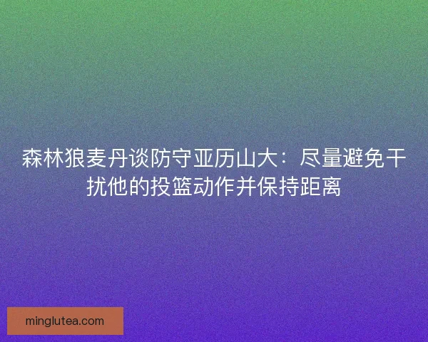 森林狼麦丹谈防守亚历山大：尽量避免干扰他的投篮动作并保持距离