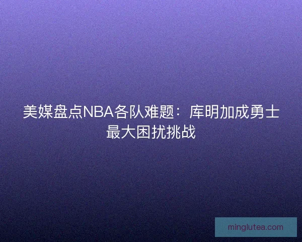 美媒盘点NBA各队难题：库明加成勇士最大困扰挑战
