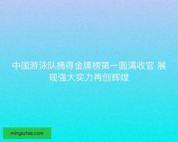 中国游泳队摘得金牌榜第一圆满收官 展现强大实力再创辉煌
