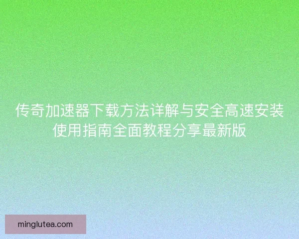 传奇加速器下载方法详解与安全高速安装使用指南全面教程分享最新版