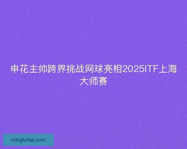 申花主帅跨界挑战网球亮相2025ITF上海大师赛