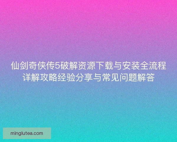 仙剑奇侠传5破解资源下载与安装全流程详解攻略经验分享与常见问题解答
