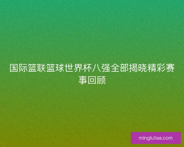 国际篮联篮球世界杯八强全部揭晓精彩赛事回顾