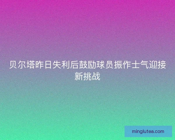 贝尔塔昨日失利后鼓励球员振作士气迎接新挑战