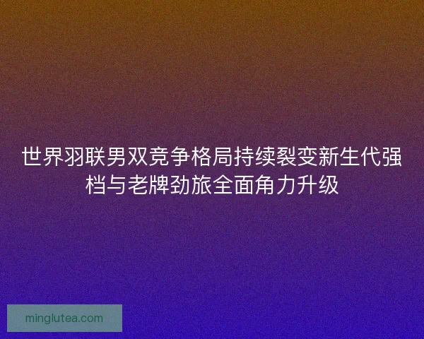 世界羽联男双竞争格局持续裂变新生代强档与老牌劲旅全面角力升级