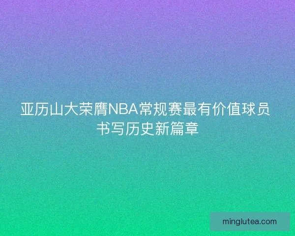 亚历山大荣膺NBA常规赛最有价值球员 书写历史新篇章