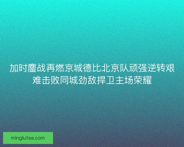 加时鏖战再燃京城德比北京队顽强逆转艰难击败同城劲敌捍卫主场荣耀