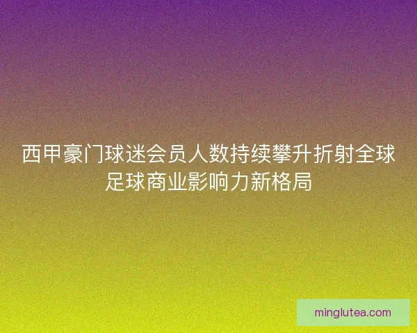 西甲豪门球迷会员人数持续攀升折射全球足球商业影响力新格局