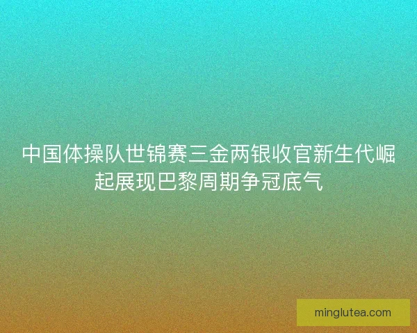 中国体操队世锦赛三金两银收官新生代崛起展现巴黎周期争冠底气