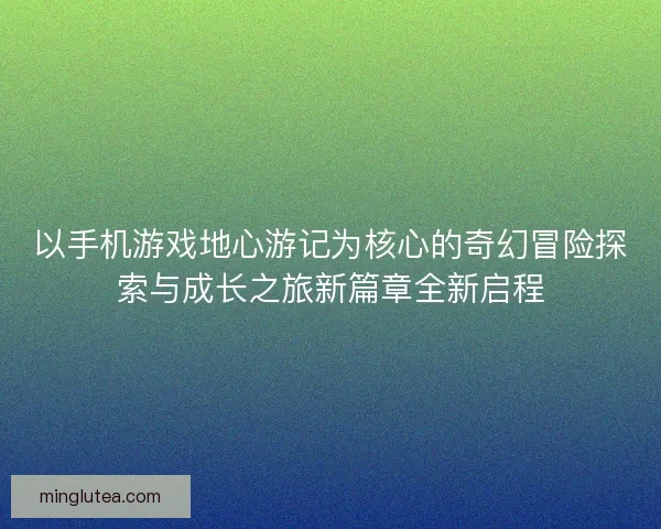 以手机游戏地心游记为核心的奇幻冒险探索与成长之旅新篇章全新启程