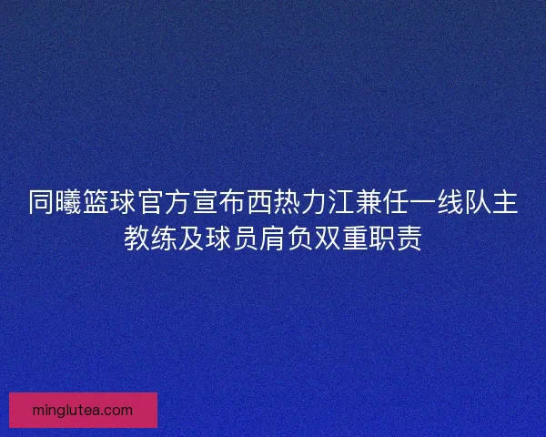 同曦篮球官方宣布西热力江兼任一线队主教练及球员肩负双重职责