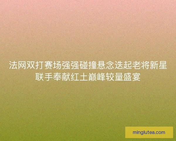 法网双打赛场强强碰撞悬念迭起老将新星联手奉献红土巅峰较量盛宴