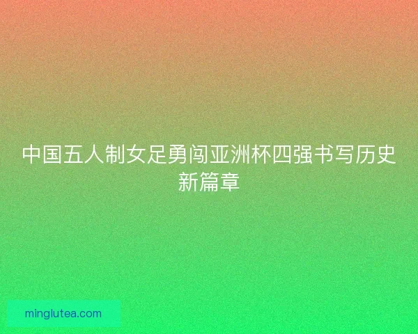 中国五人制女足勇闯亚洲杯四强书写历史新篇章