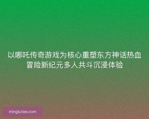 以哪吒传奇游戏为核心重塑东方神话热血冒险新纪元多人共斗沉浸体验