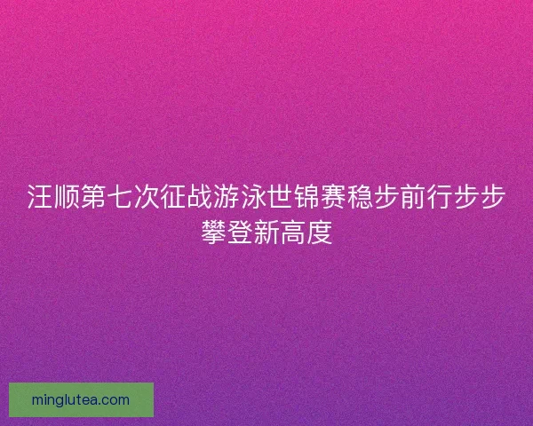 汪顺第七次征战游泳世锦赛稳步前行步步攀登新高度 汪顺第七次征战游泳世锦赛稳步前行步步攀登新高度