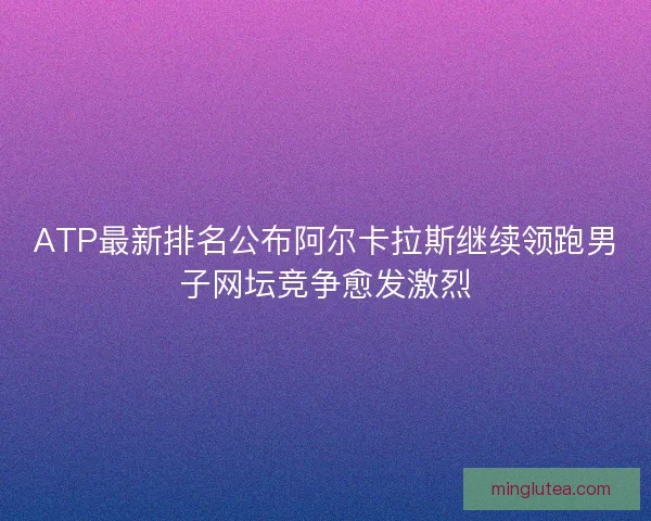 ATP最新排名公布阿尔卡拉斯继续领跑男子网坛竞争愈发激烈