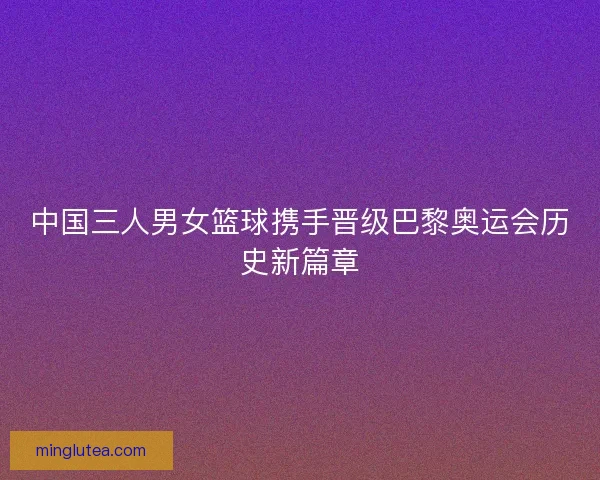 中国三人男女篮球携手晋级巴黎奥运会历史新篇章