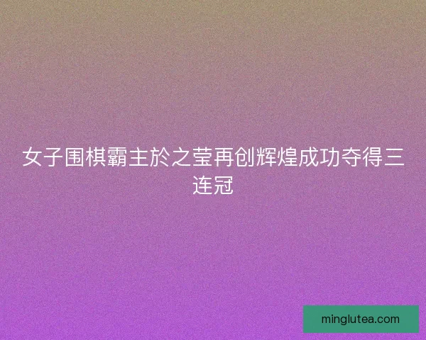 女子围棋霸主於之莹再创辉煌成功夺得三连冠