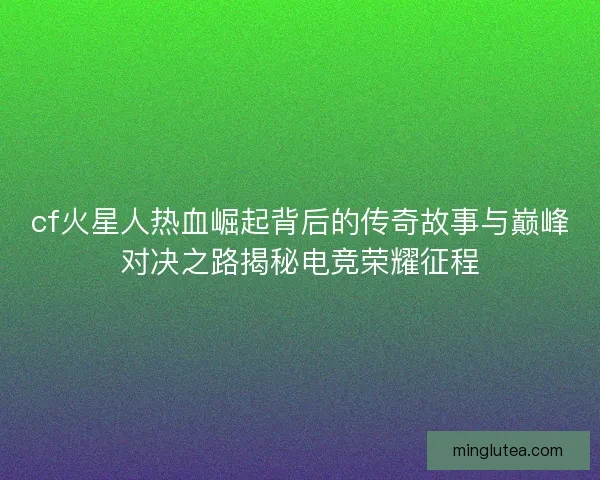 cf火星人热血崛起背后的传奇故事与巅峰对决之路揭秘电竞荣耀征程