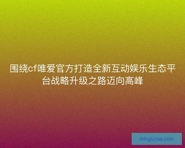围绕cf唯爱官方打造全新互动娱乐生态平台战略升级之路迈向高峰