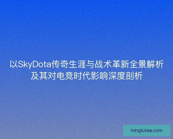 以SkyDota传奇生涯与战术革新全景解析及其对电竞时代影响深度剖析