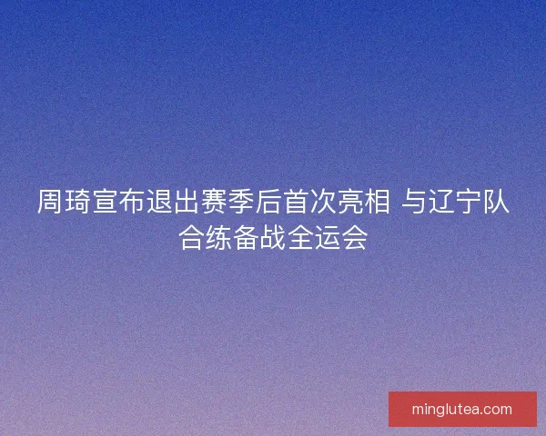 周琦宣布退出赛季后首次亮相 与辽宁队合练备战全运会