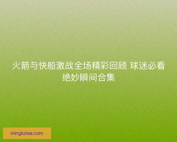 火箭与快船激战全场精彩回顾 球迷必看绝妙瞬间合集